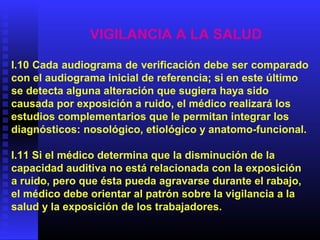 VIGILANCIA A LA SALUD
I.10 Cada audiograma de verificación debe ser comparado
con el audiograma inicial de referencia; si en este último
se detecta alguna alteración que sugiera haya sido
causada por exposición a ruido, el médico realizará los
estudios complementarios que le permitan integrar los
diagnósticos: nosológico, etiológico y anatomo-funcional.
I.11 Si el médico determina que la disminución de la
capacidad auditiva no está relacionada con la exposición
a ruido, pero que ésta pueda agravarse durante el rabajo,
el médico debe orientar al patrón sobre la vigilancia a la
salud y la exposición de los trabajadores.
 