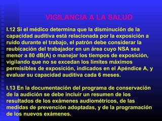 VIGILANCIA A LA SALUD
I.12 Si el médico determina que la disminución de la
capacidad auditiva está relacionada por la exposición a
ruido durante el trabajo, el patrón debe considerar la
reubicación del trabajador en un área cuyo NSA sea
menor a 80 dB(A) o manejar los tiempos de exposición,
vigilando que no se excedan los límites máximos
permisibles de exposición, indicados en el Apéndice A, y
evaluar su capacidad auditiva cada 6 meses.
I.13 En la documentación del programa de conservación
de la audición se debe incluir un resumen de los
resultados de los exámenes audiométricos, de las
medidas de prevención adoptadas, y de la programación
de los nuevos exámenes.
 
