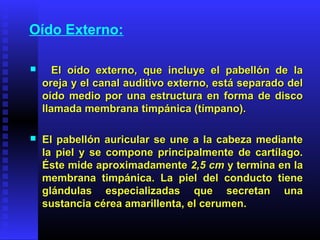 Oído Externo:
 El oído externo, que incluye el pabellón de laEl oído externo, que incluye el pabellón de la
oreja y el canal auditivo externo, está separado deloreja y el canal auditivo externo, está separado del
oído medio por una estructura en forma de discooído medio por una estructura en forma de disco
llamada membrana timpánica (tímpano).llamada membrana timpánica (tímpano).
 El pabellón auricular se une a la cabeza medianteEl pabellón auricular se une a la cabeza mediante
la piel y se compone principalmente de cartílago.la piel y se compone principalmente de cartílago.
Éste mide aproximadamenteÉste mide aproximadamente 2,5 cm2,5 cm y termina en lay termina en la
membrana timpánica. La piel del conducto tienemembrana timpánica. La piel del conducto tiene
glándulas especializadas que secretan unaglándulas especializadas que secretan una
sustancia cérea amarillenta, el cerumen.sustancia cérea amarillenta, el cerumen.
 
