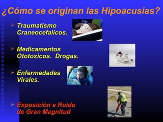 ¿Cómo se originan las Hipoacusias?
 TraumatismoTraumatismo
Craneocefalicos.Craneocefalicos.
 MedicamentosMedicamentos
Ototoxicos. Drogas.Ototoxicos. Drogas.
 EnfermedadesEnfermedades
Virales.Virales.
 Exposición a RuidoExposición a Ruido
de Gran Magnitudde Gran Magnitud
 