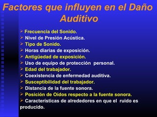  Frecuencia del Sonido.
 Nivel de Presión Acústica.
 Tipo de Sonido.
 Horas diarias de exposición.
 Antigüedad de exposición.
 Uso de equipo de protección personal.
 Edad del trabajador.
 Coexistencia de enfermedad auditiva.
 Susceptibilidad del trabajador.
 Distancia de la fuente sonora.
 Posición de Oídos respecto a la fuente sonora.
 Características de alrededores en que el ruido es
producido.
Factores que influyen en el Daño
Auditivo
 