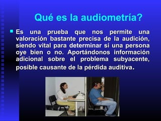  Es una prueba que nos permite unaEs una prueba que nos permite una
valoración bastante precisa de la audición,valoración bastante precisa de la audición,
siendo vital parasiendo vital para determinar si una personasi una persona
oye bien o no. Aportándonos informaciónoye bien o no. Aportándonos información
adicional sobre el problema subyacente,adicional sobre el problema subyacente,
posible causante de la pérdida auditivaposible causante de la pérdida auditiva..
Qué es la audiometría?
 
