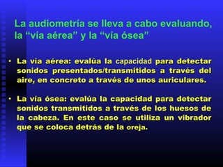 • La vía aérea: evalúa laLa vía aérea: evalúa la capacidad para detectarpara detectar
sonidos presentados/transmitidos a través delsonidos presentados/transmitidos a través del
aire, en concreto a través de unos auriculares.aire, en concreto a través de unos auriculares.
  
• La vía ósea: evalúa la capacidad para detectarLa vía ósea: evalúa la capacidad para detectar
sonidos transmitidos a través de los huesos desonidos transmitidos a través de los huesos de
la cabeza. En este caso se utiliza un vibradorla cabeza. En este caso se utiliza un vibrador
que se coloca detrás de laque se coloca detrás de la oreja.  oreja.  
La audiometría se lleva a cabo evaluando,
la “vía aérea” y la “vía ósea”
 