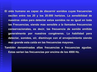 El oído humano es capaz de discernir sonidos cuyas frecuenciasEl oído humano es capaz de discernir sonidos cuyas frecuencias
oscilen entre los 20 y los 20.000 hertzios. La sensibilidad deoscilen entre los 20 y los 20.000 hertzios. La sensibilidad de
nuestros oídos para detectar estos sonidos no es igual en todanuestros oídos para detectar estos sonidos no es igual en toda
las Frecuencias, siendo mas sensible a la llamadas frecuenciaslas Frecuencias, siendo mas sensible a la llamadas frecuencias
conservacionales, es decir, las frecuencia de sonido emitidoconservacionales, es decir, las frecuencia de sonido emitido
generalmente por nuestros congéneres. La habilidad parageneralmente por nuestros congéneres. La habilidad para
detectar, sonidos, oír, disminuye con el envejecimiento siendodetectar, sonidos, oír, disminuye con el envejecimiento siendo
mas grande esta caída en las frecuencias mayores.mas grande esta caída en las frecuencias mayores.
También denominadas altas frecuencias o frecuencias agudas.También denominadas altas frecuencias o frecuencias agudas.
Estas serian las frecuencias por encima de los 4000 Hz.Estas serian las frecuencias por encima de los 4000 Hz.
 