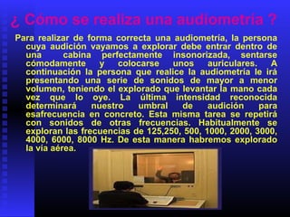 ¿ Cómo se realiza una audiometría ?
Para realizar de forma correcta una audiometría, la persona
cuya audición vayamos a explorar debe entrar dentro de
una cabina perfectamente insonorizada, sentarse
cómodamente y colocarse unos auriculares. A
continuación la persona que realice la audiometría le irá
presentando una serie de sonidos de mayor a menor
volumen, teniendo el explorado que levantar la mano cada
vez que lo oye. La última intensidad reconocida
determinará nuestro umbral de audición para
esafrecuencia en concreto. Esta misma tarea se repetirá
con sonidos de otras frecuencias. Habitualmente se
exploran las frecuencias de 125,250, 500, 1000, 2000, 3000,
4000, 6000, 8000 Hz. De esta manera habremos explorado
la vía aérea.
 