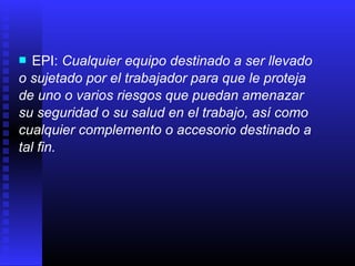  EPI: Cualquier equipo destinado a ser llevado
o sujetado por el trabajador para que le proteja
de uno o varios riesgos que puedan amenazar
su seguridad o su salud en el trabajo, así como
cualquier complemento o accesorio destinado a
tal fin.
 