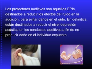 Los protectores auditivos son aquellos EPIs
destinados a reducir los efectos del ruido en la
audición, para evitar daños en el oído. En definitiva,
están destinados a reducir el nivel depresión
acústica en los conductos auditivos a fin de no
producir daño en el individuo expuesto.
 