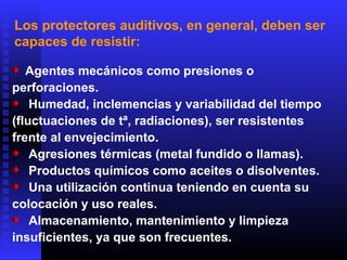 Los protectores auditivos, en general, deben ser
capaces de resistir:
Agentes mecánicos como presiones o
perforaciones.
Humedad, inclemencias y variabilidad del tiempo
(fluctuaciones de tª, radiaciones), ser resistentes
frente al envejecimiento.
Agresiones térmicas (metal fundido o llamas).
Productos químicos como aceites o disolventes.
Una utilización continua teniendo en cuenta su
colocación y uso reales.
Almacenamiento, mantenimiento y limpieza
insuficientes, ya que son frecuentes.
 