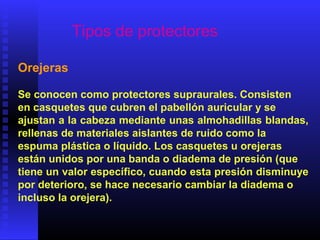Tipos de protectores
Orejeras
Se conocen como protectores supraurales. Consisten
en casquetes que cubren el pabellón auricular y se
ajustan a la cabeza mediante unas almohadillas blandas,
rellenas de materiales aislantes de ruido como la
espuma plástica o líquido. Los casquetes u orejeras
están unidos por una banda o diadema de presión (que
tiene un valor específico, cuando esta presión disminuye
por deterioro, se hace necesario cambiar la diadema o
incluso la orejera).
 