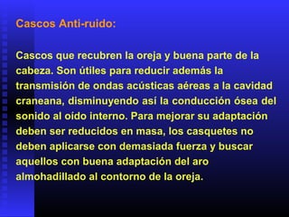 Cascos Anti-ruido:
Cascos que recubren la oreja y buena parte de la
cabeza. Son útiles para reducir además la
transmisión de ondas acústicas aéreas a la cavidad
craneana, disminuyendo así la conducción ósea del
sonido al oído interno. Para mejorar su adaptación
deben ser reducidos en masa, los casquetes no
deben aplicarse con demasiada fuerza y buscar
aquellos con buena adaptación del aro
almohadillado al contorno de la oreja.
 