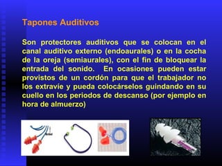 Tapones Auditivos
Son protectores auditivos que se colocan en el
canal auditivo externo (endoaurales) o en la cocha
de la oreja (semiaurales), con el fin de bloquear la
entrada del sonido. En ocasiones pueden estar
provistos de un cordón para que el trabajador no
los extravíe y pueda colocárselos guindando en su
cuello en los periodos de descanso (por ejemplo en
hora de almuerzo)
 