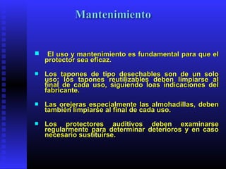  El uso y mantenimiento es fundamental para que elEl uso y mantenimiento es fundamental para que el
protector sea eficaz.protector sea eficaz.
 Los tapones de tipo desechables son de un soloLos tapones de tipo desechables son de un solo
uso; los tapones reutilizables deben limpiarse aluso; los tapones reutilizables deben limpiarse al
final de cada uso, siguiendo loas indicaciones delfinal de cada uso, siguiendo loas indicaciones del
fabricante.fabricante.
 Las orejeras especialmente las almohadillas, debenLas orejeras especialmente las almohadillas, deben
también limpiarse al final de cada uso.también limpiarse al final de cada uso.
 Los protectores auditivos deben examinarseLos protectores auditivos deben examinarse
regularmente para determinar deterioros y en casoregularmente para determinar deterioros y en caso
necesario sustituirse.necesario sustituirse.
 