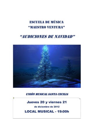 Escuela de música
   “maestro ventura”

“AUDICIONES DE NAVIDAD”




  UNIÓN MUSICAL SANTA CECILIA

   Jueves 20 y viernes 21
       de diciembre de 2012

  LOCAL MUSICAL - 19:00h
 