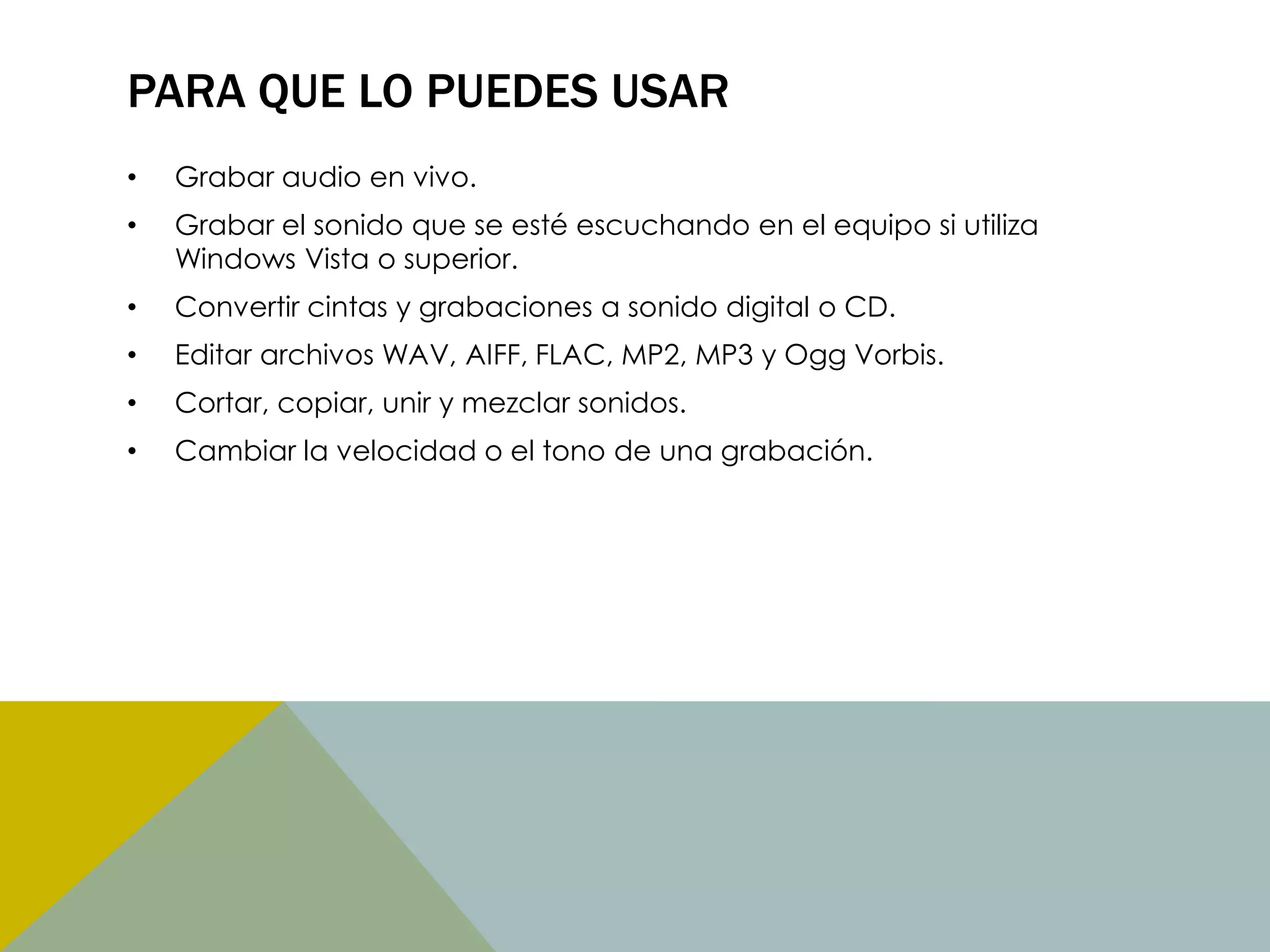PARA QUE LO PUEDES USAR
•

Grabar audio en vivo.

•

Grabar el sonido que se esté escuchando en el equipo si utiliza
Windows Vista o superior.

•

Convertir cintas y grabaciones a sonido digital o CD.

•

Editar archivos WAV, AIFF, FLAC, MP2, MP3 y Ogg Vorbis.

•

Cortar, copiar, unir y mezclar sonidos.

•

Cambiar la velocidad o el tono de una grabación.

 