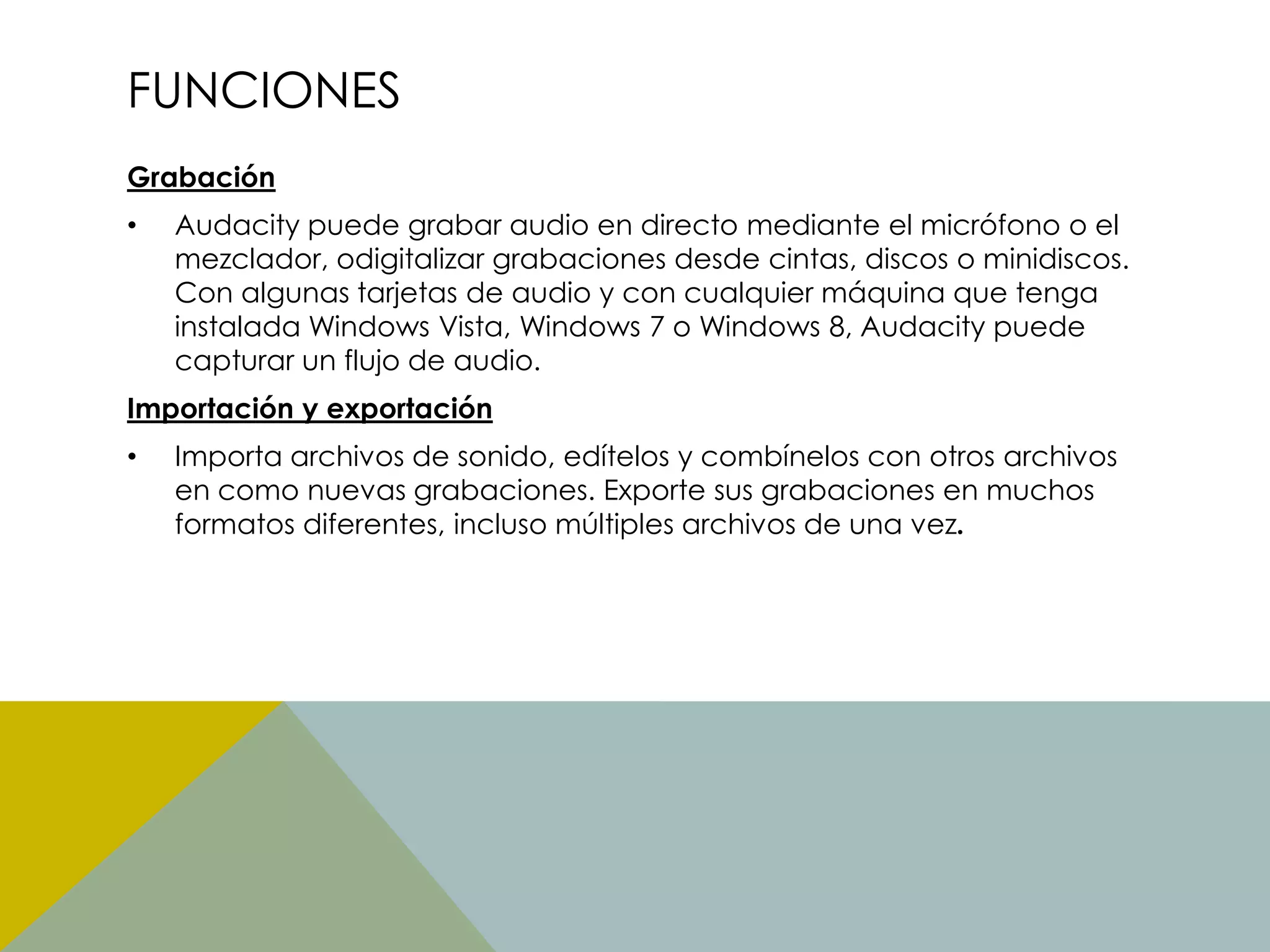 FUNCIONES
Grabación
•

Audacity puede grabar audio en directo mediante el micrófono o el
mezclador, odigitalizar grabaciones desde cintas, discos o minidiscos.
Con algunas tarjetas de audio y con cualquier máquina que tenga
instalada Windows Vista, Windows 7 o Windows 8, Audacity puede
capturar un flujo de audio.

Importación y exportación
•

Importa archivos de sonido, edítelos y combínelos con otros archivos
en como nuevas grabaciones. Exporte sus grabaciones en muchos
formatos diferentes, incluso múltiples archivos de una vez.

 