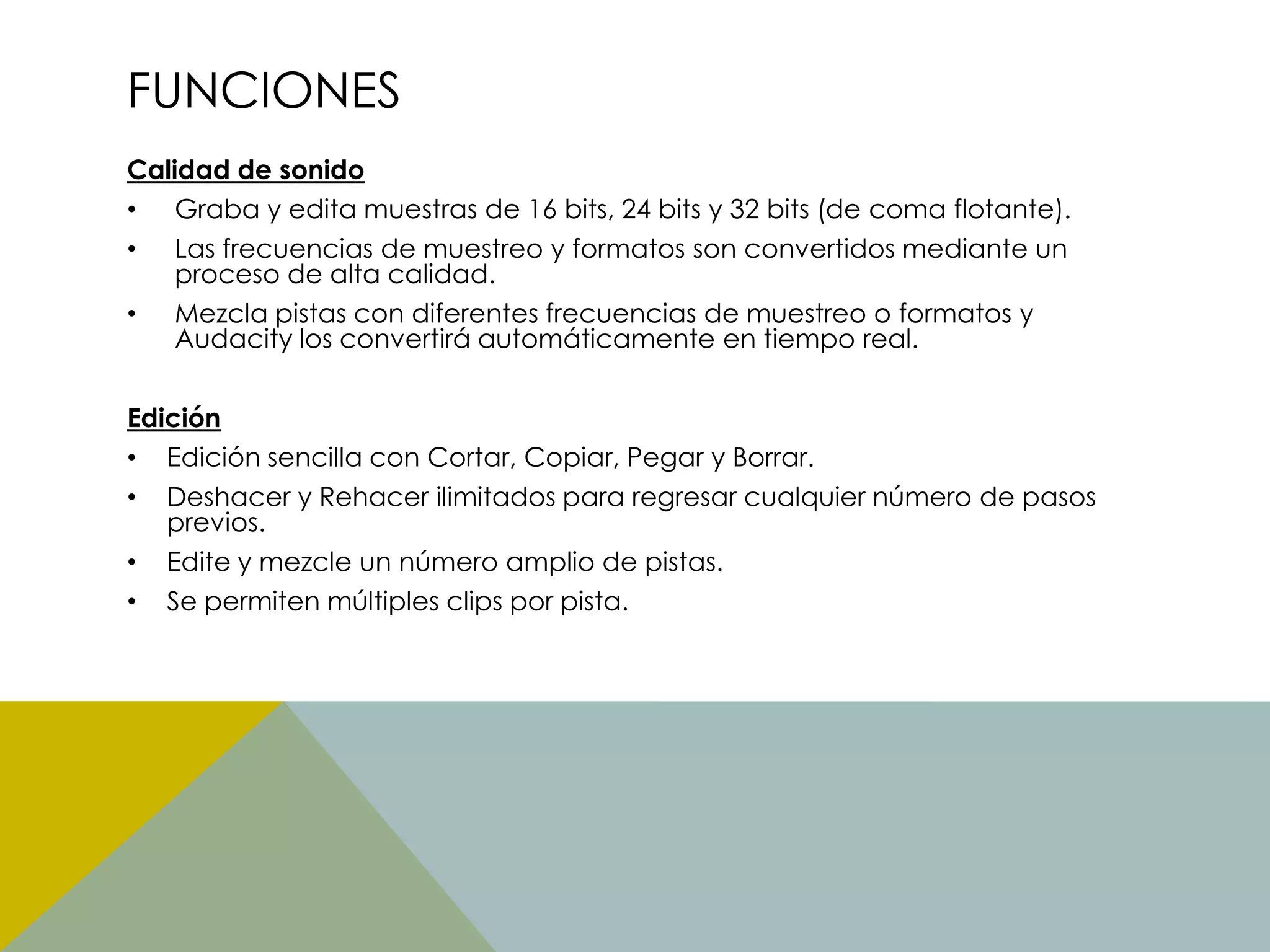 FUNCIONES
Calidad de sonido
• Graba y edita muestras de 16 bits, 24 bits y 32 bits (de coma flotante).
• Las frecuencias de muestreo y formatos son convertidos mediante un
proceso de alta calidad.
• Mezcla pistas con diferentes frecuencias de muestreo o formatos y
Audacity los convertirá automáticamente en tiempo real.
Edición
• Edición sencilla con Cortar, Copiar, Pegar y Borrar.
• Deshacer y Rehacer ilimitados para regresar cualquier número de pasos
previos.
• Edite y mezcle un número amplio de pistas.
• Se permiten múltiples clips por pista.

 