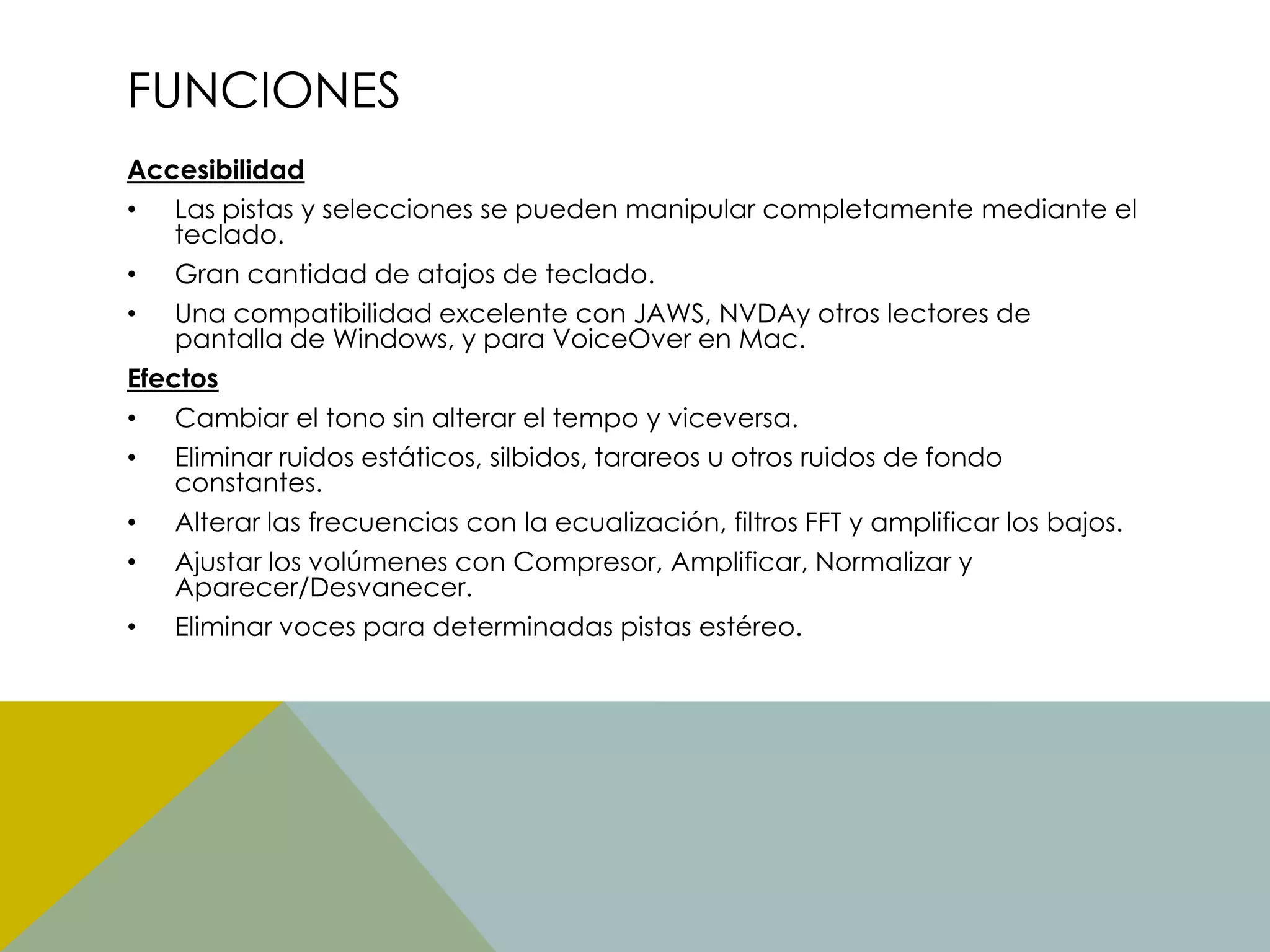 FUNCIONES
Accesibilidad
• Las pistas y selecciones se pueden manipular completamente mediante el
teclado.
• Gran cantidad de atajos de teclado.
• Una compatibilidad excelente con JAWS, NVDAy otros lectores de
pantalla de Windows, y para VoiceOver en Mac.
Efectos
• Cambiar el tono sin alterar el tempo y viceversa.
• Eliminar ruidos estáticos, silbidos, tarareos u otros ruidos de fondo
constantes.
• Alterar las frecuencias con la ecualización, filtros FFT y amplificar los bajos.
• Ajustar los volúmenes con Compresor, Amplificar, Normalizar y
Aparecer/Desvanecer.
• Eliminar voces para determinadas pistas estéreo.

 