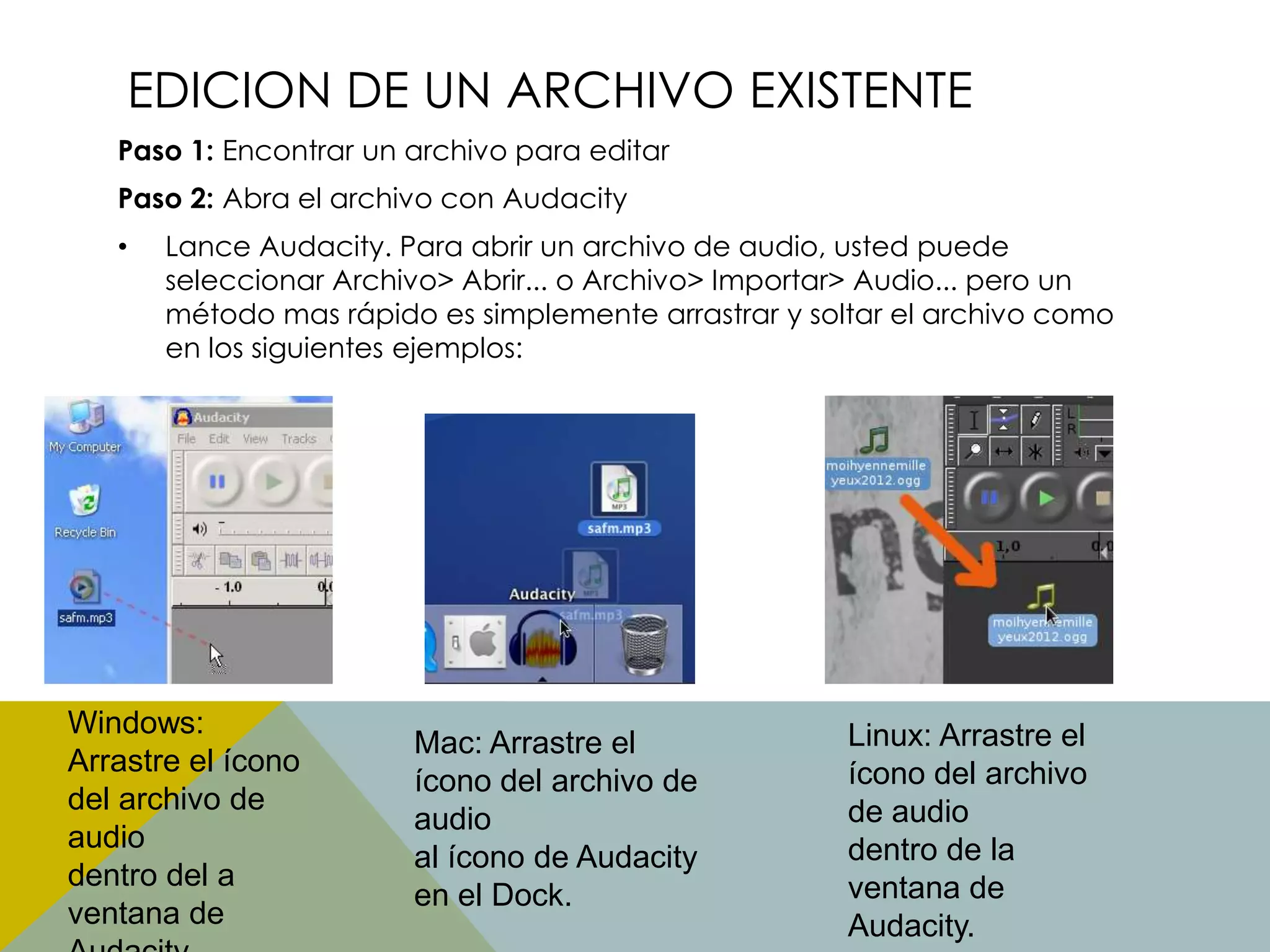 EDICION DE UN ARCHIVO EXISTENTE
Paso 1: Encontrar un archivo para editar
Paso 2: Abra el archivo con Audacity

•

Lance Audacity. Para abrir un archivo de audio, usted puede
seleccionar Archivo> Abrir... o Archivo> Importar> Audio... pero un
método mas rápido es simplemente arrastrar y soltar el archivo como
en los siguientes ejemplos:

Windows:
Arrastre el ícono
del archivo de
audio
dentro del a
ventana de

Mac: Arrastre el
ícono del archivo de
audio
al ícono de Audacity
en el Dock.

Linux: Arrastre el
ícono del archivo
de audio
dentro de la
ventana de
Audacity.

 