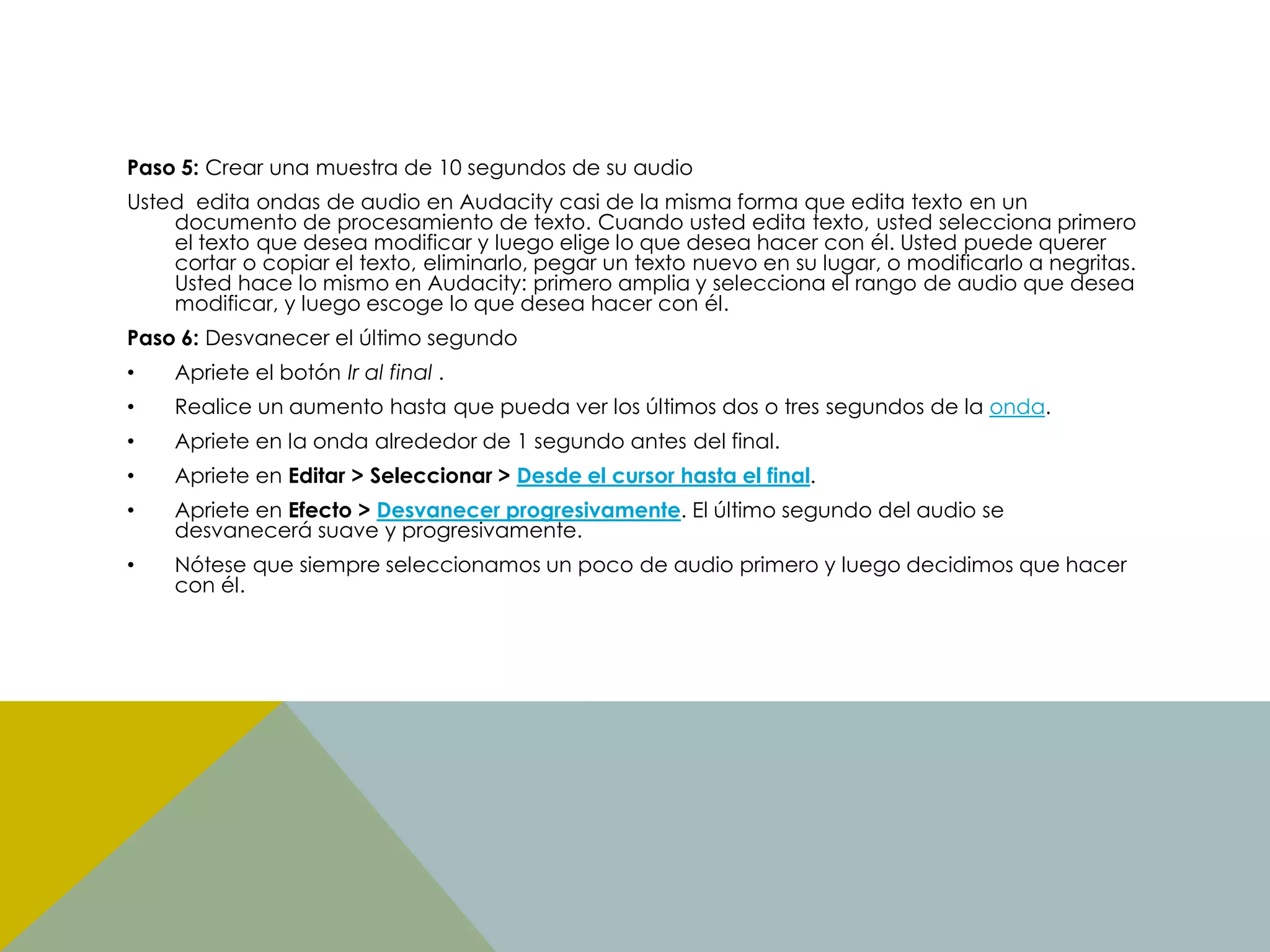 Paso 5: Crear una muestra de 10 segundos de su audio
Usted edita ondas de audio en Audacity casi de la misma forma que edita texto en un
documento de procesamiento de texto. Cuando usted edita texto, usted selecciona primero
el texto que desea modificar y luego elige lo que desea hacer con él. Usted puede querer
cortar o copiar el texto, eliminarlo, pegar un texto nuevo en su lugar, o modificarlo a negritas.
Usted hace lo mismo en Audacity: primero amplia y selecciona el rango de audio que desea
modificar, y luego escoge lo que desea hacer con él.

Paso 6: Desvanecer el último segundo
•

Apriete el botón Ir al final .

•

Realice un aumento hasta que pueda ver los últimos dos o tres segundos de la onda.

•

Apriete en la onda alrededor de 1 segundo antes del final.

•

Apriete en Editar > Seleccionar > Desde el cursor hasta el final.

•

Apriete en Efecto > Desvanecer progresivamente. El último segundo del audio se
desvanecerá suave y progresivamente.

•

Nótese que siempre seleccionamos un poco de audio primero y luego decidimos que hacer
con él.

 