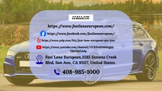 https:/
/www.fastlaneeuropean.com/
https:/
/www.fastlaneeuropean.com/
https:/
/www.facebook.com/fastlaneeuropean/
https:/
/www.facebook.com/fastlaneeuropean/
https:/
/www.yelp.com/biz/fast-lane-european-san-jose
https:/
/www.yelp.com/biz/fast-lane-european-san-jose
https:/
/www.youtube.com/channel/UCKFnK6Md5gfqL
TfaDdpGA4g
https:/
/www.youtube.com/channel/UCKFnK6Md5gfqL
TfaDdpGA4g
Fast Lane European,3585 Stevens Creek
Blvd, San Jose, CA 95117, United States.
Fast Lane European,3585 Stevens Creek
Blvd, San Jose, CA 95117, United States.
408-985-1000
408-985-1000
 