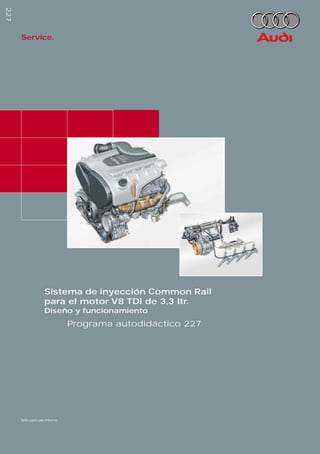 227
                                 227
                                             Service.




                                                          Sistema de inyección Common Rail
                                                          para el motor V8 TDI de 3,3 ltr.
                                                          Diseño y funcionamiento
                                                                     Programa autodidáctico 227




Reservados todos los derechos.
Sujeto a modiﬁcaciones
AUDI AG
Depto. I/VK-5
D-85045 Ingolstadt
Fax: (D) 841/89-36367
940.2810.46.60
Estado técnico: 07/99
Printed in Germany


                                             Sólo para uso interno
 