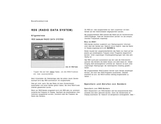 R u n d f u n k b e t r i e b
RDS (RADIO DATA SYSTEM)
A l l g e m e i n e s
RDS bedeutet RADIO DATA SYSTEM.
Abb. 20 RDS-Taste
- Tippen Sie auf den (RDS)-Taster, um die RDS-Funktion
ein- bzw. auszuschalten.
Beim Einschalten der Radioanlage oder bei jedem neuen Sender-
suchlauf wird das RDS automatisch mit eingeschaltet.
Dies gilt nicht, wenn Sie das Radio mit dem Zündschlüssel
ausschalten und einen Sender gehört haben, der ohne RDS-Funkti-
onalität gespeichert wurde.
Wenn ein RDS-Sender eingestellt wird und RDS aktiv ist, erscheint
zunächst die Frequenz im Display. Nachdem die empfangenen Infor-
mationen ausgewertet wurden, erscheint statt der Frequenz der
Name des Senders.
Ob RDS ein- oder ausgeschaltet ist, kann zusammen mit dem
Sender auf den Stationstasten abgespeichert werden.
Bei ausgeschaltetem RDS arbeitet das Radio wie ein herkömmlicher
UKW-Empfänger. Statt der Sendernamen werden nur die entspre-
chenden Frequenzen angezeigt.
W a s i s t RDS?
RDS-Sender strahlen zusätzlich zum Radioprogramm Informati-
onen über den Sender aus. Dadurch ist es möglich, dass der Name
im Display angezeigt wird (z.B. BAYERN 3).
Bisher musste bei Langstreckenfahrten das Radio von Hand auf die
jeweils gut empfangbare Frequenz eines Progamms abgestimmt
werden. Unter ungünstigen Empfangsbedingungen kam dies sehr
häufig vor.
Das RDS sucht jetzt automatisch aus der Liste der Alternativfre-
quenzen des Senders die beste heraus und stellt diese ein. Dieser
Vorgang läuft weitestgehend unhörbar ab. Dadurch ist auch unter
ungünstigen Bedingungen der bestmögliche Empfang gewähr-
leistet.
Bei eingeschalteter RDS-Funktion können auch Sender empfangen
werden, die noch kein RDS-Programm ausstrahlen. Deshalb
empfiehlt es sich, die RDS-Funktion ständig eingeschaltet zu
lassen. •
S p e i c h e r n u n d A b r u f e n v o n S e n d e r n
S p e i c h e r n v o n R D S - S e n d e r n
Beim Abspeichern von RDS-Sendern darf die entsprechende Stati-
onstaste erst dann gedrückt werden, wenn der Sendername im
Display erschienen ist. Dadurch ist weitgehend sichergestellt, dass •
 