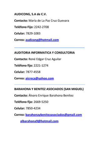 AUDICONG, S.A de C.V.
Contacto: María de La Paz Cruz Guevara
Teléfono Fijo: 2242-2708
Celular: 7829-1083
Correo: audicong@hotmail.com
__________________________________________
AUDITORIA INFORMATICA Y CONSULTORIA
Contacto: René Edgar Cruz Aguilar
Teléfono fijo: 2221-1274
Celular: 7877-4558
Correo: aicreca@yahoo.com
_____________________________________________________________________________


BARAHONA Y BENITEZ ASOCIADOS (SAN MIGUEL)
Contacto: Álvaro Enrique Barahona Benítez
Teléfono fijo: 2669-5250
Celular: 7850-4234
Correo: barahonaybenitezasociados@gmail.com
      albarahona9@hotmail.com
 