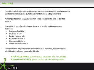 Peittoääni

•   Puheäänten haittojen pienentämiseksi puheen äänitaso pitää saada tasaisten
    taustaäänten alapuolelle puhetta vaimentamalla ja sitä peittämällä

•   Puheenpeittoäänen taajuusjakauman tulee olla sellaista, että se peittää
    puhetta

•   Peittoääni ei saa olla vaihtelevaa, jotta se ei vetäisi tarkkaavaisuutta
    puoleensa
      • linnunlaulu ei käy
      • musiikki ei käy
      • kosken kohina o.k.
      • tuulen humina o.k.
      • liikenteen ääni o.k.
      • ilmanvaihdon ääni o.k.

•   Toimistoissa on käytetty ilmanvaihdon kaltaista huminaa, koska helpointa
    mieltää rakennukseen kuuluvaksi ääneksi

            HYVÄ AKUSTIIKKA: puhe hukkuu taustaan alle 5 m päässä
            HUONO AKUSTIIKKA: puhe kuuluu yli 20 metrin päähän
 