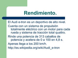 Rendimiento.
El Audi e-tron es un deportivo de alto nivel.
Cuenta con un sistema de propulsión
  totalmente eléctrico con un motor para cada
  rueda y sistema de tracción total quattro.
Rinde una potencia de 313 caballos de
  potencia y acelera de 0 a 100 en 4,8 s.
Apenas llega a los 200 km/h.
http://es.wikipedia.org/wiki/Audi_e-tron
 