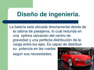 Diseño de ingeniería.
La batería está ubicada directamente detrás de
  la cabina de pasajeros, lo cual redunda en
  una óptima ubicación del centro de
  gravedad y una perfecta distribución de la
  carga entre los ejes. Es capaz de distribuir
  su potencia en las ruedas
  según sus necesidades.
 