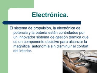 Electrónica.
El sistema de propulsión, la electrónica de
  potencia y la batería están controlados por
  un innovador sistema de gestión térmica que
  es un componente decisivo para alcanzar la
  magnífica autonomía sin disminuir el confort
  del interior.
 