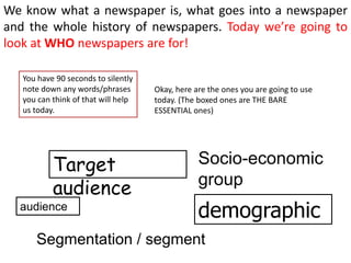 We know what a newspaper is, what goes into a newspaper
and the whole history of newspapers. Today we’re going to
look at WHO newspapers are for!

   You have 90 seconds to silently
   note down any words/phrases       Okay, here are the ones you are going to use
   you can think of that will help   today. (The boxed ones are THE BARE
   us today.                         ESSENTIAL ones)




           Target                                Socio-economic
                                                 group
           audience
  audience
                                                 demographic
      Segmentation / segment
 
