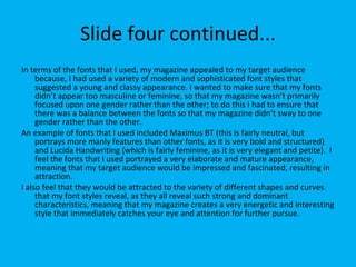 Slide four continued... In terms of the fonts that I used, my magazine appealed to my target audience because, I had used a variety of modern and sophisticated font styles that suggested a young and classy appearance. I wanted to make sure that my fonts didn’t appear too masculine or feminine, so that my magazine wasn’t primarily focused upon one gender rather than the other; to do this I had to ensure that there was a balance between the fonts so that my magazine didn’t sway to one gender rather than the other.  An example of fonts that I used included Maximus BT (this is fairly neutral, but portrays more manly features than other fonts, as it is very bold and structured) and Lucida Handwriting (which is fairly feminine, as it is very elegant and petite).  I feel the fonts that I used portrayed a very elaborate and mature appearance, meaning that my target audience would be impressed and fascinated, resulting in attraction.  I also feel that they would be attracted to the variety of different shapes and curves that my font styles reveal, as they all reveal such strong and dominant characteristics, meaning that my magazine creates a very energetic and interesting style that immediately catches your eye and attention for further pursue. 