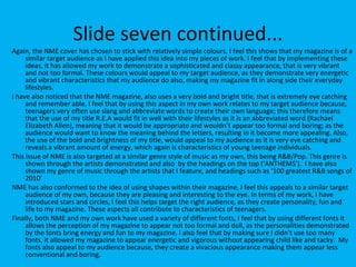 Slide seven continued... Again, the NME cover has chosen to stick with relatively simple colours. I feel this shows that my magazine is of a similar target audience as I have applied this idea into my pieces of work. I feel that by implementing these ideas, it has allowed my work to demonstrate a sophisticated and classy appearance, that is very vibrant and not too formal. These colours would appeal to my target audience, as they demonstrate very energetic and vibrant characteristics that my audience do also, making my magazine fit in along side their everyday lifestyles.  I have also noticed that the NME magazine, also uses a very bold and bright title, that is extremely eye catching and remember able. I feel that by using this aspect in my own work relates to my target audience because, teenagers very often use slang and abbreviate words to create their own language; this therefore means that the use of my title R.E.A would fit in well with their lifestyles as it is an abbreviated word (Rachael Elizabeth Allen), meaning that it would be appropriate and wouldn’t appear too formal and boring; as the audience would want to know the meaning behind the letters, resulting in it become more appealing. Also, the use of the bold and brightness of my title, would appeal to my audience as it is very eye catching and reveals a vibrant amount of energy, which again is characteristics of young teenage individuals.  This issue of NME is also targeted at a similar genre style of music as my own, this being R&B/Pop. This genre is shown through the artists demonstrated and also  by the headings on the top (‘ANTHEMS’).  I have also shown my genre of music through the artists that I feature, and headings such as ‘100 greatest R&B songs of 2010’  NME has also conformed to the idea of using shapes within their magazine, I feel this appeals to a similar target audience of my own, because they are pleasing and interesting to the eye. In terms of my work, I have introduced stars and circles, I feel this helps target the right audience, as they create personality, fun and life to my magazine. These aspects all contribute to characteristics of teenagers.  Finally, both NME and my own work have used a variety of different fonts, I feel that by using different fonts it allows the perception of my magazine to appear not too formal and dull, as the personalities demonstrated by the fonts bring energy and fun to my magazine. I also feel that by making sure I didn’t use too many fonts, it allowed my magazine to appear energetic and vigorous without appearing child like and tacky.  My fonts also appeal to my audience because, they create a vivacious appearance making them appear less conventional and boring.  