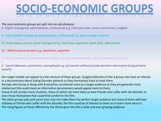 Socio-Economic Groups The socio economic groups are spilt into six sub-divisions: A- Higher managerial, administrative, professional e.g. Chief executive, senior civil servant, surgeon B - Intermediate managerial, administrative, professional e.g. bank manager, teacher C1- Supervisory, clerical, junior managerial e.g. shop floor supervisor, bank clerk, sales person C2 - Skilled manual workers e.g. electrician, carpenter D- Semi-skilled and unskilled manual workers e.g. assembly line worker, refuse collector, messenger E - Casual labourers, pensioners, unemployed e.g. pensioners without private pensions and anyone living on basic benefits Our target market can appeal to a fair amount of these groups. Surgeons/Doctors in the A group may have an interest in a documentary about Eating Disorder patients as they themselves have to treat them. Perhaps also Group A along with B would be considered more as a target audience as they are generally more intellectual this could mean an informative documentary would appeal more to them. Group D will contain many students, those of which are more likely to have friends who suffer with the disorder or even those themselves that could find comfort in the film. The other groups jobs and social class may not make them the perfect target audience but many of them will have relatives or friends who suffer with the disorder, the film could be of interest to them as to learn more about it.  The rising figures of those effected by the illness gives the film a wide and ever growing audience. 