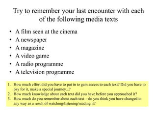Try to remember your last encounter with each
of the following media texts
• A film seen at the cinema
• A newspaper
• A magazine
• A video game
• A radio programme
• A television programme
1. How much effort did you have to put in to gain access to each text? Did you have to
pay for it, make a special journey...?
2. How much knowledge about each text did you have before you approached it?
3. How much do you remember about each text – do you think you have changed in
any way as a result of watching/listening/reading it?
 