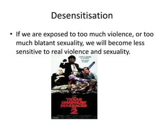 Desensitisation
• If we are exposed to too much violence, or too
much blatant sexuality, we will become less
sensitive to real violence and sexuality.
 