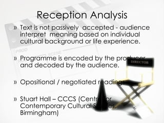 Reception Analysis Text is not passively  accepted - audience interpret  meaning based on individual cultural background or life experience. Programme is encoded by the producer and decoded by the audience. Opositional / negotiated readings Stuart Hall – CCCS (Centre for Contemporary Cultural Studies, Birmingham) 