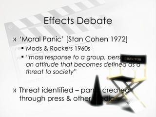 Effects Debate ‘ Moral Panic’ [Stan Cohen 1972] Mods & Rockers 1960s “ mass response to a group, person or an attitude that becomes defined as a threat to society” Threat identified – panic created through press & other media. 