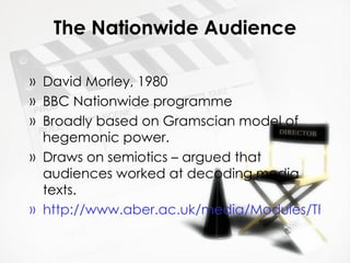 The Nationwide Audience David Morley, 1980 BBC Nationwide programme Broadly based on Gramscian model of hegemonic power. Draws on semiotics – argued that audiences worked at decoding media texts. http://www.aber.ac.uk/media/Modules/TF33120/morleynw.html   
