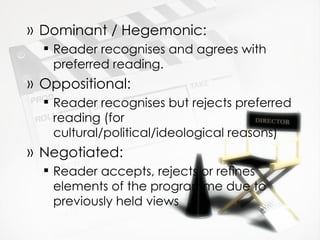 Dominant / Hegemonic: Reader recognises and agrees with preferred reading. Oppositional: Reader recognises but rejects preferred reading (for cultural/political/ideological reasons) Negotiated: Reader accepts, rejects or refines elements of the programme due to previously held views 