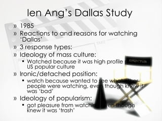 Ien Ang’s Dallas Study 1985 Reactions to and reasons for watching ‘Dallas’ 3 response types: Ideology of mass culture: Watched because it was high profile piece of US popular culture Ironic/detached position:  watch because wanted to see what other people were watching, even though knew it was ‘bad’ Ideology of popularism:  got pleasure from watching even though knew it was ‘trash’  