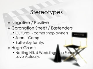 Stereotypes Negative / Positive Coronation Street / Eastenders Cultures  - corner shop owners Sean – Camp Battersby family.  Hugh Grant: Notting Hill, 4 Weddings & a Funeral, Love Actually. 