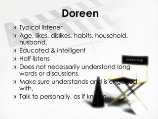 Doreen Typical listener Age, likes, dislikes, habits, household, husband. Educated & intelligent Half listens Does not necessarily understand long words or discussions. Make sure understands and is engaged with. Talk to personally, as if known. 