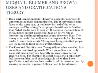 MCQUAIL, BLUMER AND BROWN: USES AND GRATIFICATIONS THEORY Uses and Gratifications Theory  is a popular approach to understanding mass communication. The theory places more focus on the consumer, or audience, instead of the actual message itself by asking “what people do with media” rather than “what media does to people”. It assumes that members of the audience are not passive but take an active role in interpreting and integrating media into their own lives. The theory also holds that audiences are responsible for choosing media to meet their needs. The approach suggests that people use the media to fulfil specific gratifications. The Uses and Gratifications Theory follows a basic model. It is an audience-centred approach. When an audience actively seeks out media, they are typically seeking it in order to gratify a need. For example, in social situations, people may feel more confident and knowledgeable when they have specific facts and stories from media to add to conversation. By seeking out media, a person fulfils a need to be informed. 