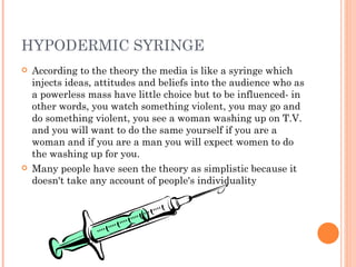 According to the theory the media is like a syringe which injects ideas, attitudes and beliefs into the audience who as a powerless mass have little choice but to be influenced- in other words, you watch something violent, you may go and do something violent, you see a woman washing up on T.V. and you will want to do the same yourself if you are a woman and if you are a man you will expect women to do the washing up for you. Many people have seen the theory as simplistic because it doesn't take any account of people's individuality HYPODERMIC SYRINGE 