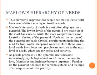 MASLOW’S HIERARCHY OF NEEDS This hierarchy suggests that people are motivated to fulfil basic needs before moving on to other needs. Maslow’s hierarchy of needs is most often displayed as a pyramid. The lowest levels of the pyramid are made up of the most basic needs, while the more complex needs are located at the top of the pyramid. Needs at the bottom of the pyramid are basic physical requirements including the need for food, water, sleep and warmth. Once these lower-level needs have been met, people can move on to the next level of needs, which are for safety and security. As people progress up the pyramid, needs become increasingly psychological and social. Soon, the need for love, friendship and intimacy become important. Further up the pyramid, the need for personal esteem and feelings of accomplishment take priority. 