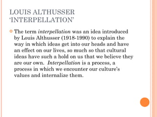 LOUIS ALTHUSSER ‘INTERPELLATION’ The term  interpellation  was an idea introduced by Louis Althusser (1918-1990) to explain the way in which ideas get into our heads and have an effect on our lives, so much so that cultural ideas have such a hold on us that we believe they are our own.  Interpellation  is a process, a process in which we encounter our culture’s values and internalize them.  