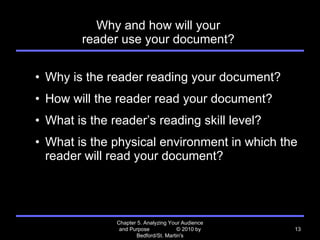 Why and how will your  reader use your document?  Why is the reader reading your document? How will the reader read your document? What is the reader ’s reading skill level? What is the physical environment in which the reader will read your document? Chapter 5. Analyzing Your Audience and Purpose  © 2010 by Bedford/St. Martin's 