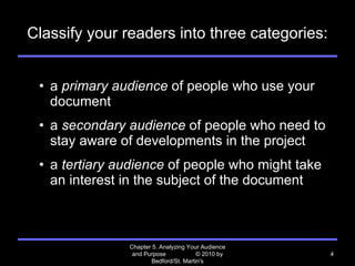 Classify your readers into three categories: a  primary audience  of people who use your document  a  secondary audience  of people who need to stay aware of developments in the project a  tertiary audience  of people who might take an interest in the subject of the document Chapter 5. Analyzing Your Audience and Purpose  © 2010 by Bedford/St. Martin's 